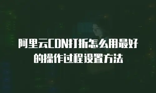 阿里云CDN打折怎么用最好的操作过程设置方法