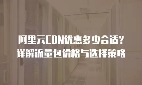 阿里云CDN优惠多少合适？详解流量包价格与选择策略
