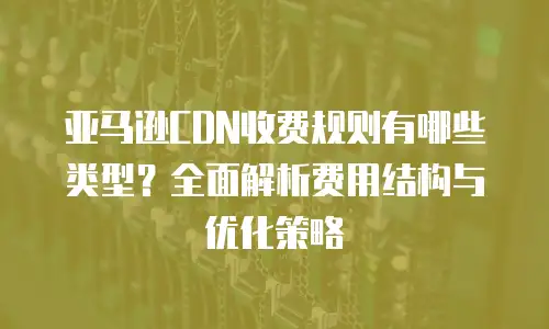 亚马逊CDN收费规则有哪些类型？全面解析费用结构与优化策略