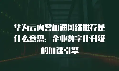 华为云内容加速网络推荐是什么意思：企业数字化升级的加速引擎