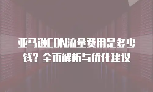 亚马逊CDN流量费用是多少钱？全面解析与优化建议