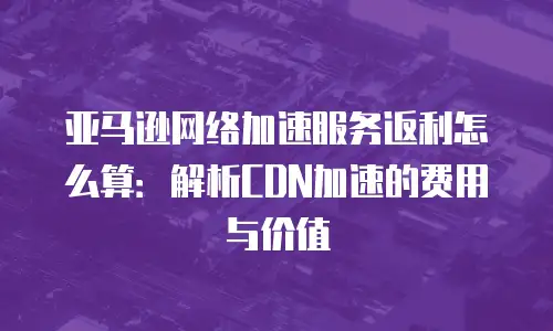 亚马逊网络加速服务返利怎么算：解析CDN加速的费用与价值