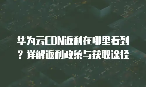 华为云CDN返利在哪里看到？详解返利政策与获取途径