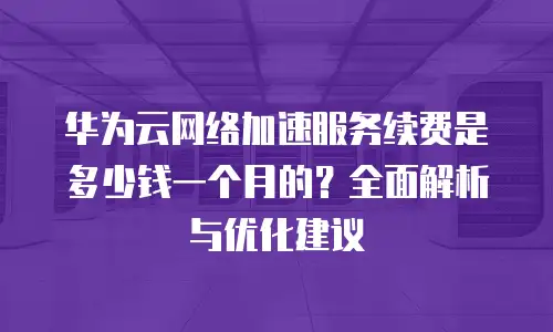华为云网络加速服务续费是多少钱一个月的？全面解析与优化建议