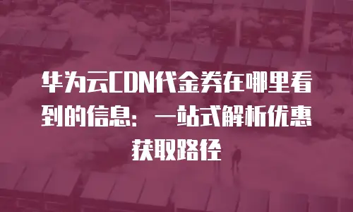 华为云CDN代金券在哪里看到的信息：一站式解析优惠获取路径