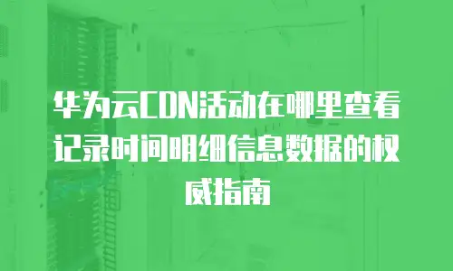 华为云CDN活动在哪里查看记录时间明细信息数据的权威指南