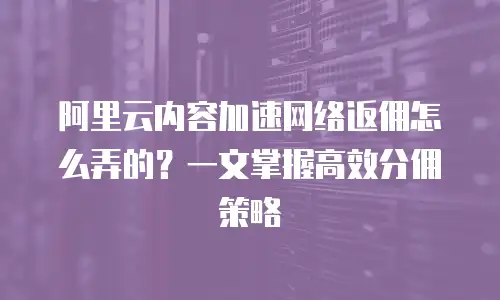阿里云内容加速网络返佣怎么弄的？一文掌握高效分佣策略