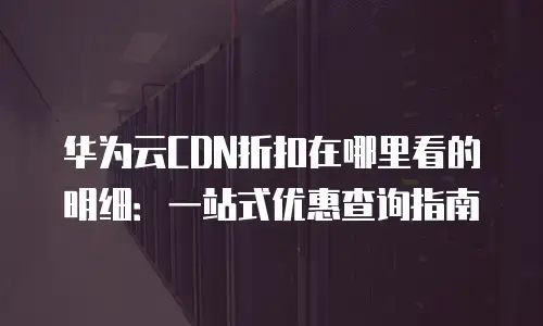 华为云CDN折扣在哪里看的明细：一站式优惠查询指南