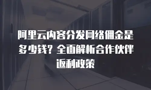 阿里云内容分发网络佣金是多少钱？全面解析合作伙伴返利政策