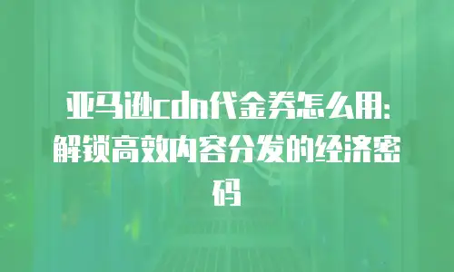 亚马逊cdn代金券怎么用：解锁高效内容分发的经济密码