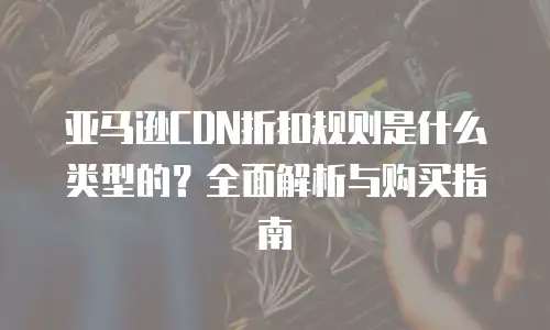 亚马逊CDN折扣规则是什么类型的？全面解析与购买指南