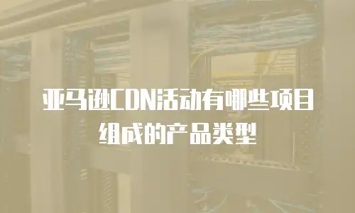 亚马逊CDN活动有哪些项目组成的产品类型