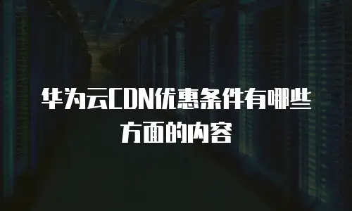 华为云CDN优惠条件有哪些方面的内容