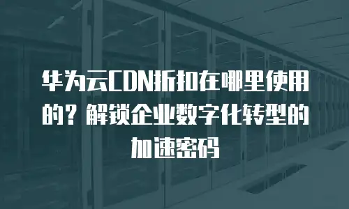 华为云CDN折扣在哪里使用的？解锁企业数字化转型的加速密码
