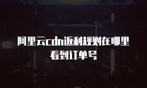 阿里云cdn返利规则在哪里看到订单号