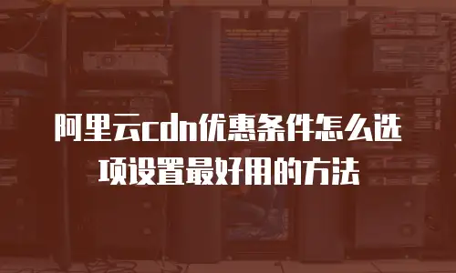 阿里云cdn优惠条件怎么选项设置最好用的方法