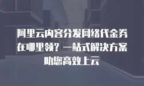 阿里云内容分发网络代金券在哪里领？一站式解决方案助您高效上云