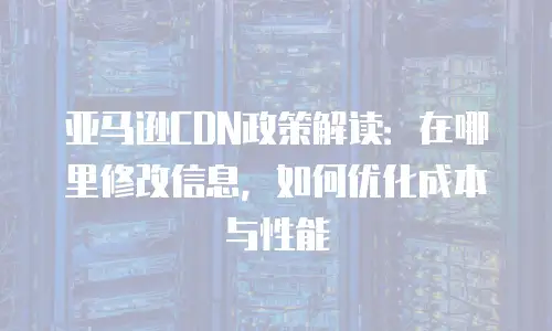 亚马逊CDN政策解读：在哪里修改信息，如何优化成本与性能