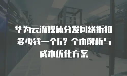 华为云流媒体分发网络折扣多少钱一个G？全面解析与成本优化方案