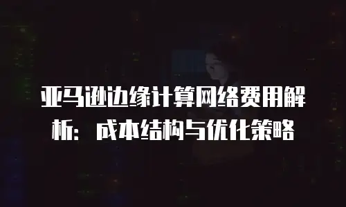 亚马逊边缘计算网络费用解析：成本结构与优化策略