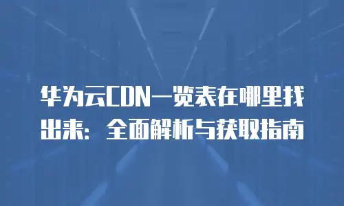 华为云CDN一览表在哪里找出来：全面解析与获取指南