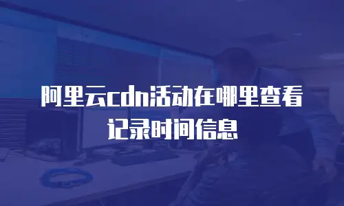 阿里云cdn活动在哪里查看记录时间信息
