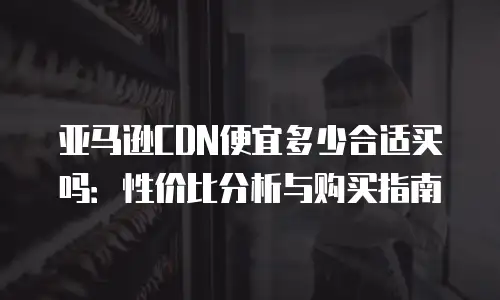 亚马逊CDN便宜多少合适买吗：性价比分析与购买指南