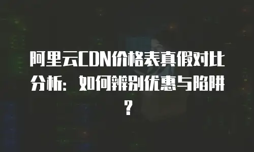 阿里云CDN价格表真假对比分析：如何辨别优惠与陷阱？