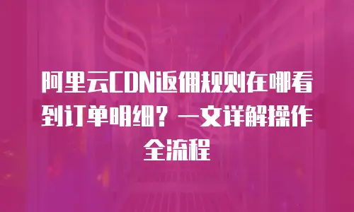 阿里云CDN返佣规则在哪看到订单明细？一文详解操作全流程