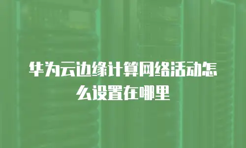 华为云边缘计算网络活动怎么设置在哪里