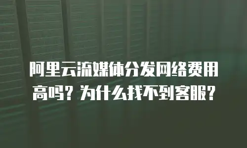 阿里云流媒体分发网络费用高吗？为什么找不到客服？
