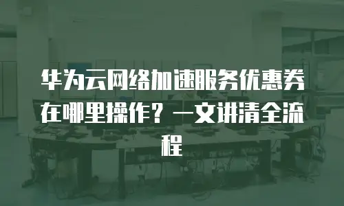 华为云网络加速服务优惠券在哪里操作？一文讲清全流程