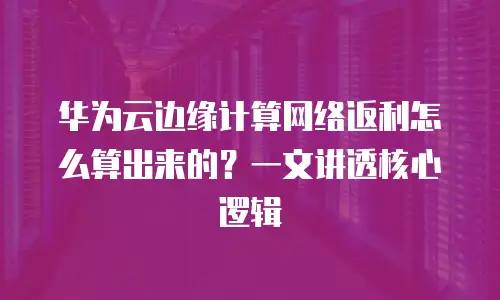 华为云边缘计算网络返利怎么算出来的？一文讲透核心逻辑