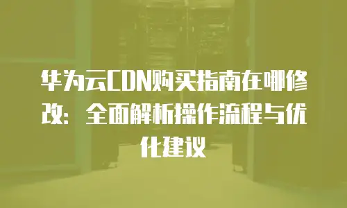 华为云CDN购买指南在哪修改：全面解析操作流程与优化建议