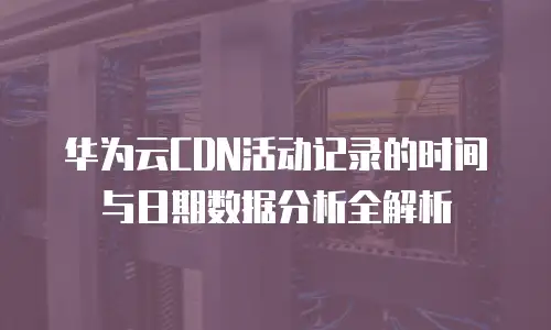 华为云CDN活动记录的时间与日期数据分析全解析