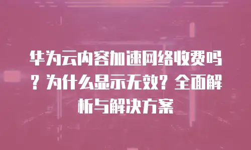 华为云内容加速网络收费吗？为什么显示无效？全面解析与解决方案