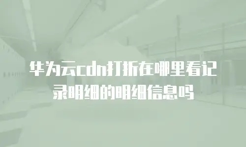 华为云cdn打折在哪里看记录明细的明细信息吗