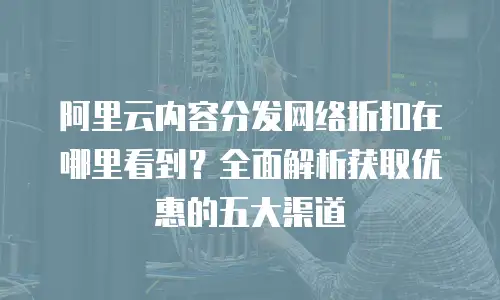 阿里云内容分发网络折扣在哪里看到？全面解析获取优惠的五大渠道