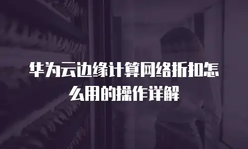 华为云边缘计算网络折扣怎么用的操作详解