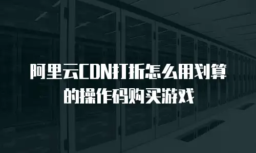阿里云CDN打折怎么用划算的操作码购买游戏