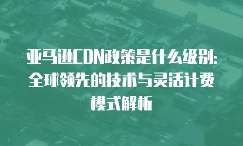 亚马逊CDN政策是什么级别：全球领先的技术与灵活计费模式解析