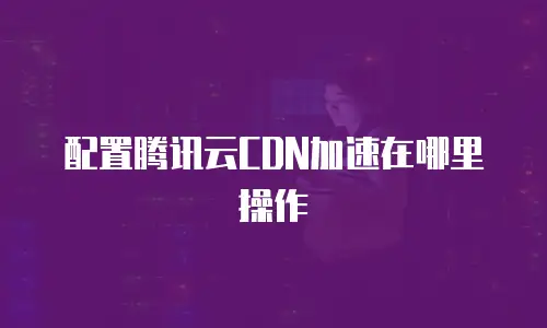 配置腾讯云CDN加速在哪里操作