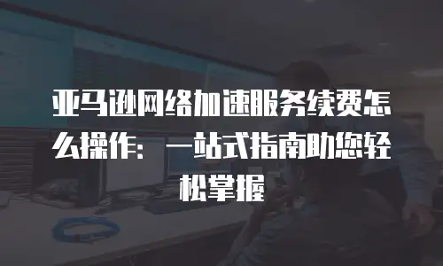 亚马逊网络加速服务续费怎么操作：一站式指南助您轻松掌握