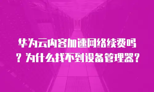 华为云内容加速网络续费吗？为什么找不到设备管理器？