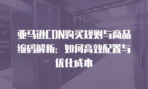 亚马逊CDN购买规则与商品编码解析：如何高效配置与优化成本