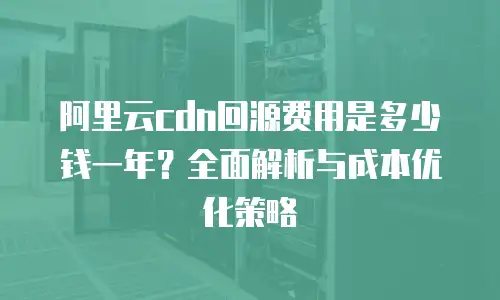 阿里云cdn回源费用是多少钱一年？全面解析与成本优化策略