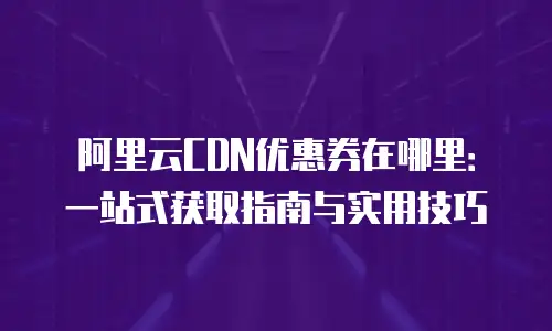 阿里云CDN优惠券在哪里：一站式获取指南与实用技巧