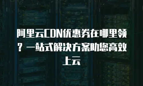 阿里云CDN优惠券在哪里领？一站式解决方案助您高效上云