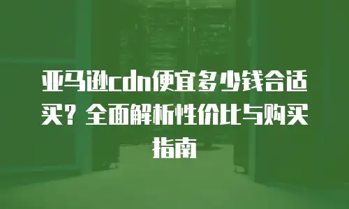 亚马逊cdn便宜多少钱合适买？全面解析性价比与购买指南