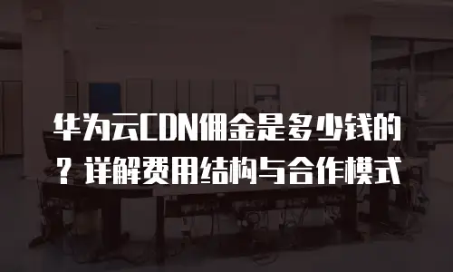 华为云CDN佣金是多少钱的？详解费用结构与合作模式